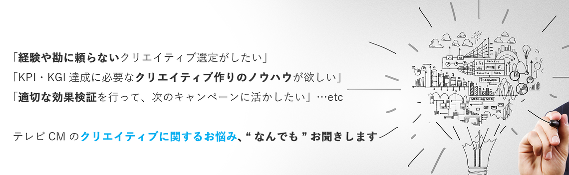 経験や勘に頼らないクリエイティブ選定がしたい。KPI・KGI達成に必要なクリエイティブ作りのノウハウが欲しい。適切な効果検証を行って、次のキャンペーンに活かしたい。など、テレビCMのクリエイティブに関するお悩み、なんでもお聞きします。