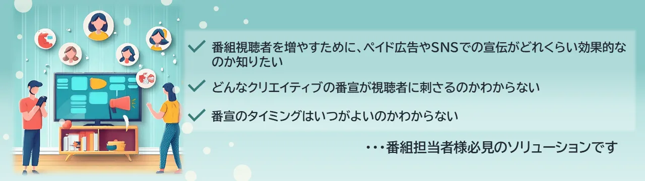 ✔番組視聴者を増やすために、ペイド広告やSNSでの宣伝がどれくらい効果的なのか知りたい✔どんなクリエイティブの番宣が視聴者に刺さるのかわからない✔番宣のタイミングはいつがよいのかわからない...番組担当者様必見のソリューションです