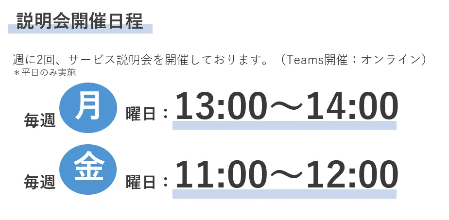 説明会開催日程 週に2回、サービス説明会を開催しております。(Teams開催:オンライン)*平日のみ実施 毎週月曜日:13:00~13:30 毎週金曜日:11:00~11:30