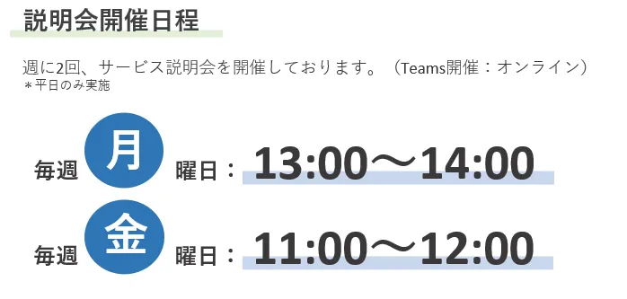 説明会開催日程 週に2回、サービス説明会を開催しております。(Teams開催:オンライン)*平日のみ実施 毎週月曜日:13:00~14:00 毎週金曜日:11:00~12:00