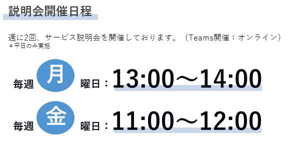 説明会開催日程 週に2回、サービス説明会を開催しております。(Teams開催:オンライン)*平日のみ実施 毎週月曜日:13:00~14:00 毎週金曜日:11:00~12:00