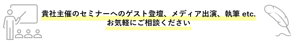 貴社主催のセミナーへのゲスト登壇、メディア出演、執筆 etc. お気軽にご相談ください