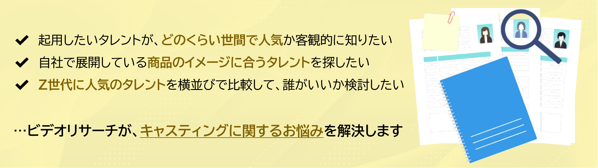 起用したいタレントが、どのくらい世間で人気か客観的に知りたい。自社で展開している商品のイメージに合うタレントを探したい。Z世代に人気のタレントを横並びで比較して、誰がいいか検討したい。 ...ビデオリサーチが、キャスティングに関するお悩みを解決します