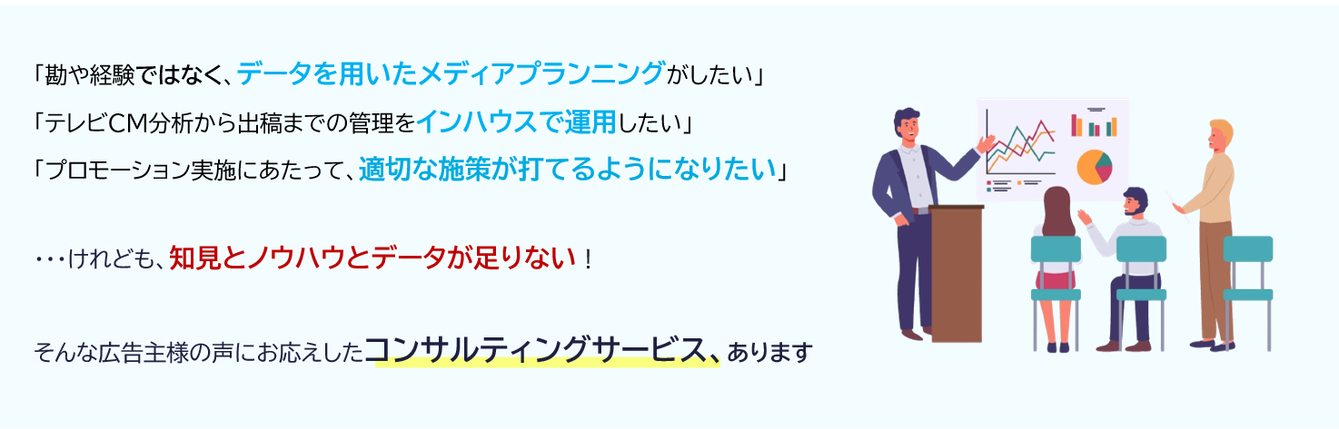 「勘や経験ではなく、データを用いたメディアプランニングがしたい」「テレビCM分析から出稿までの管理をインハウスで運用したい」「プロモーション実施にあたって、適切な施策が打てるようになりたい」・・・けれども、知見とノウハウとデータが足りない！そんな広告主様の声にお応えしたコンサルティングサービス、あります。